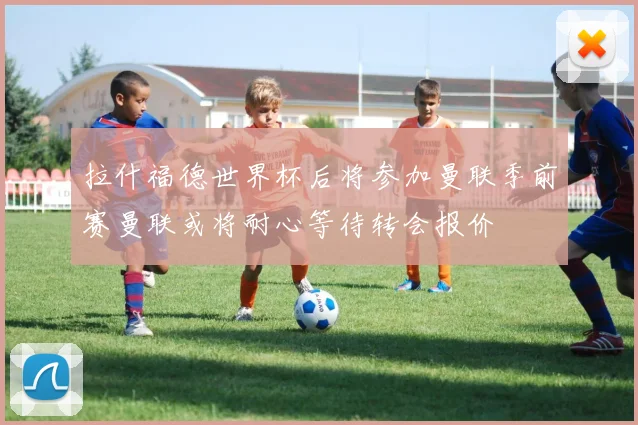 拉什福德世界杯后将参加曼联季前赛曼联或将耐心等待转会报价