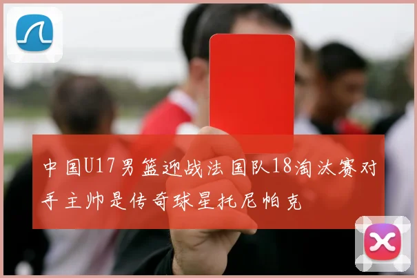 中国U17男篮迎战法国队18淘汰赛对手主帅是传奇球星托尼帕克