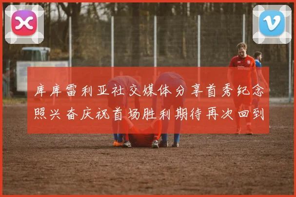 库库雷利亚社交媒体分享首秀纪念照兴奋庆祝首场胜利期待再次回到伯纳乌