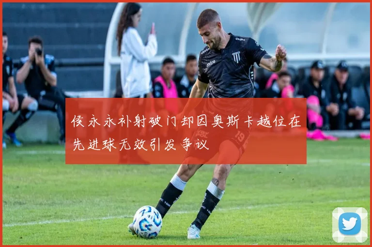 侯永永补射破门却因奥斯卡越位在先进球无效引发争议