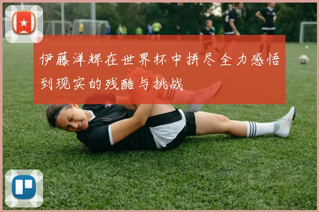 伊藤洋辉在世界杯中拼尽全力感悟到现实的残酷与挑战