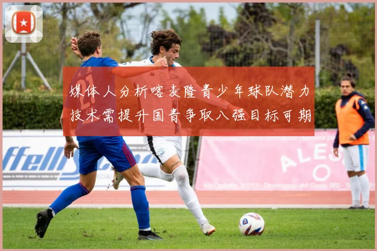 媒体人分析喀麦隆青少年球队潜力技术需提升国青争取八强目标可期