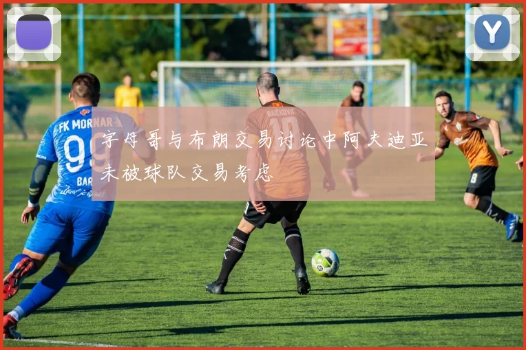 字母哥与布朗交易讨论中阿夫迪亚未被球队交易考虑