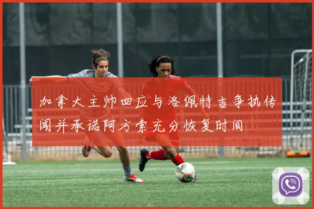 加拿大主帅回应与洛佩特吉争执传闻并承诺阿方索充分恢复时间
