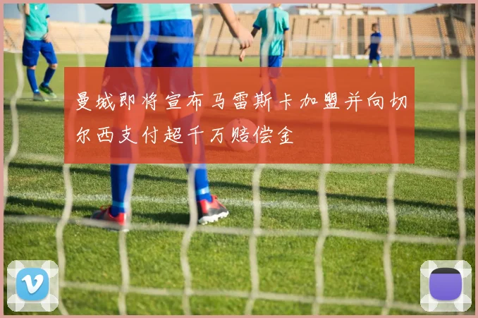 曼城即将宣布马雷斯卡加盟并向切尔西支付超千万赔偿金