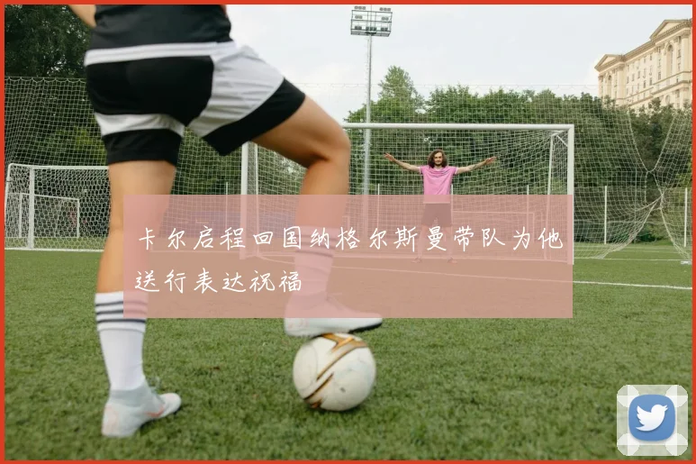 卡尔启程回国纳格尔斯曼带队为他送行表达祝福