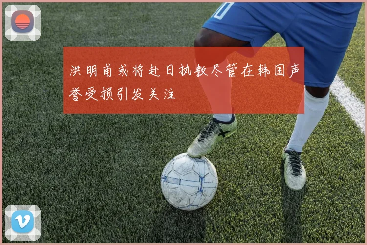洪明甫或将赴日执教尽管在韩国声誉受损引发关注