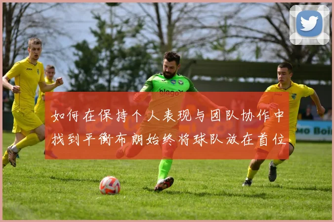 如何在保持个人表现与团队协作中找到平衡布朗始终将球队放在首位