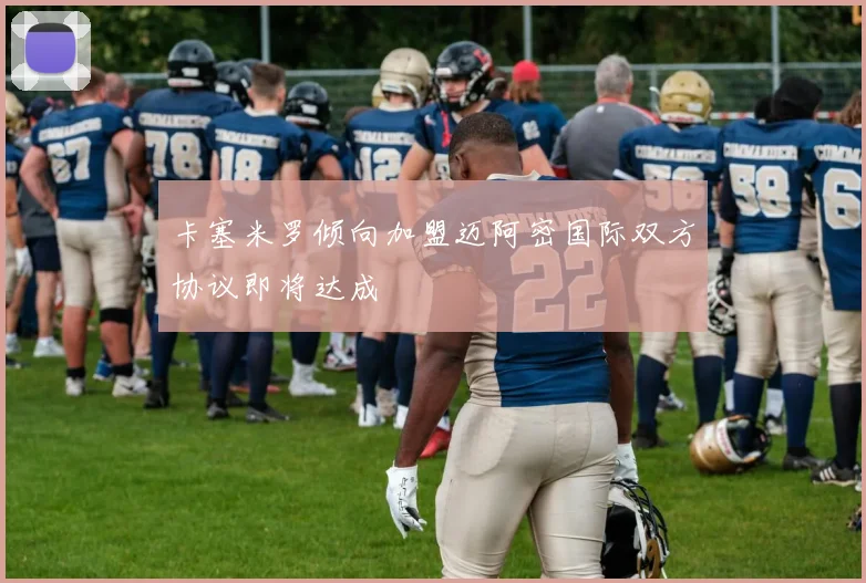 卡塞米罗倾向加盟迈阿密国际双方协议即将达成