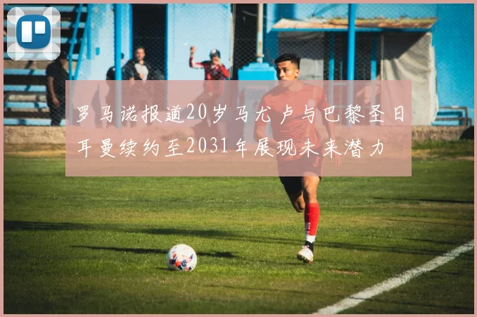 罗马诺报道20岁马尤卢与巴黎圣日耳曼续约至2031年展现未来潜力