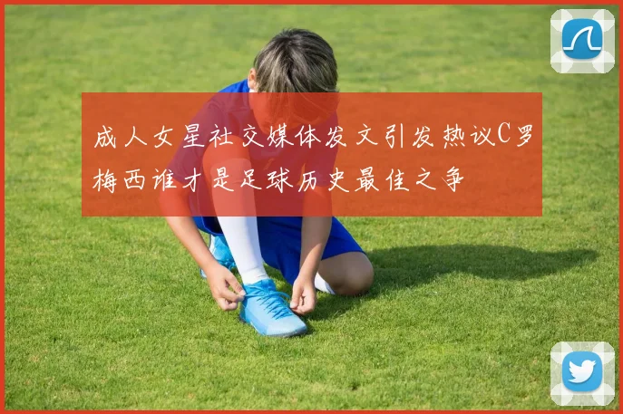 成人女星社交媒体发文引发热议C罗梅西谁才是足球历史最佳之争