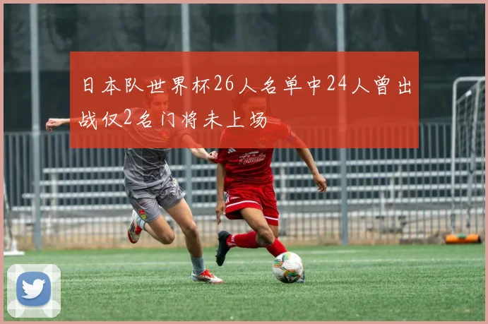 日本队世界杯26人名单中24人曾出战仅2名门将未上场