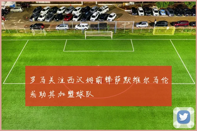 罗马关注西汉姆前锋萨默维尔马伦或助其加盟球队