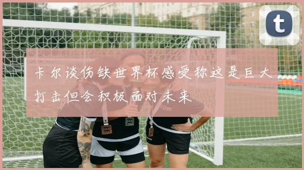 卡尔谈伤缺世界杯感受称这是巨大打击但会积极面对未来