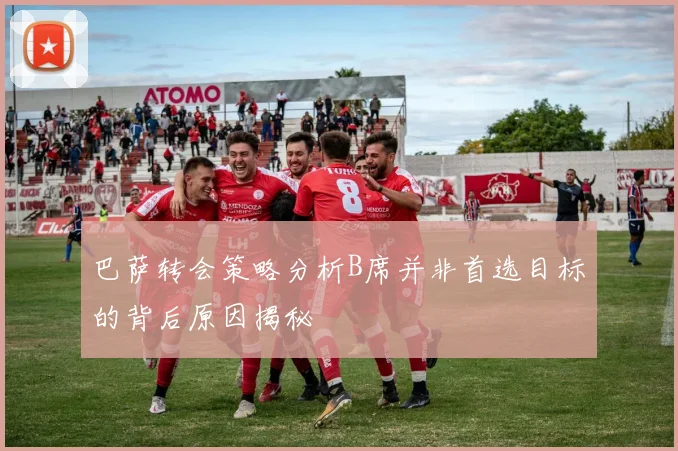 巴萨转会策略分析B席并非首选目标的背后原因揭秘