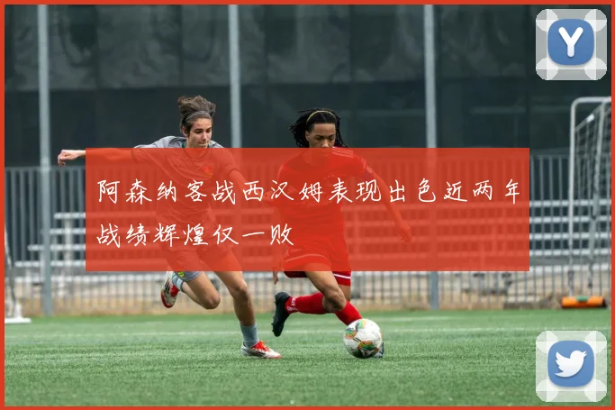 阿森纳客战西汉姆表现出色近两年战绩辉煌仅一败