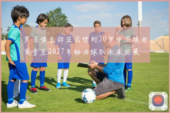 罗马俱乐部正式续约30岁中卫埃尔莫索至2027年助力球队未来发展