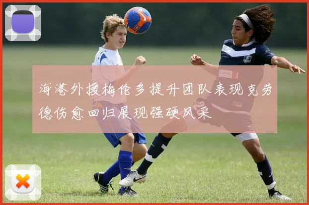 海港外援梅伦多提升团队表现克劳德伤愈回归展现强硬风采