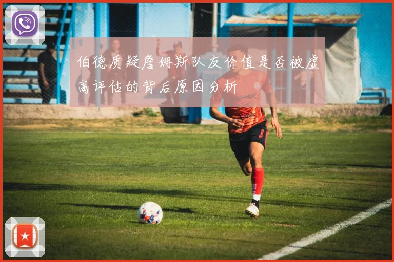 伯德质疑詹姆斯队友价值是否被虚高评估的背后原因分析
