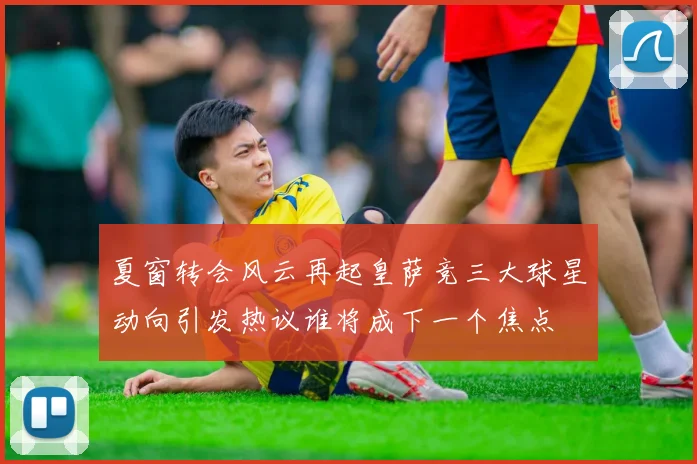 夏窗转会风云再起皇萨竞三大球星动向引发热议谁将成下一个焦点