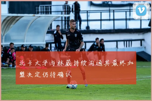 北卡大学与林葳持续沟通其最终加盟决定仍待确认