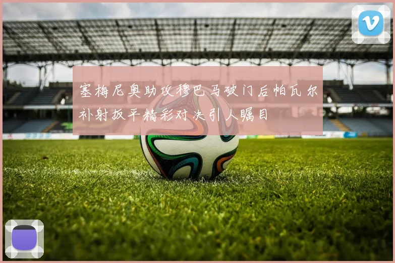 塞梅尼奥助攻穆巴马破门后帕瓦尔补射扳平精彩对决引人瞩目