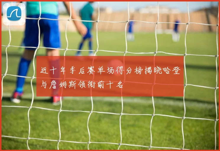 近十年季后赛单场得分榜揭晓哈登与詹姆斯领衔前十名