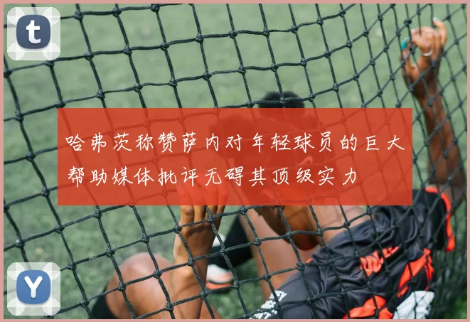 哈弗茨称赞萨内对年轻球员的巨大帮助媒体批评无碍其顶级实力