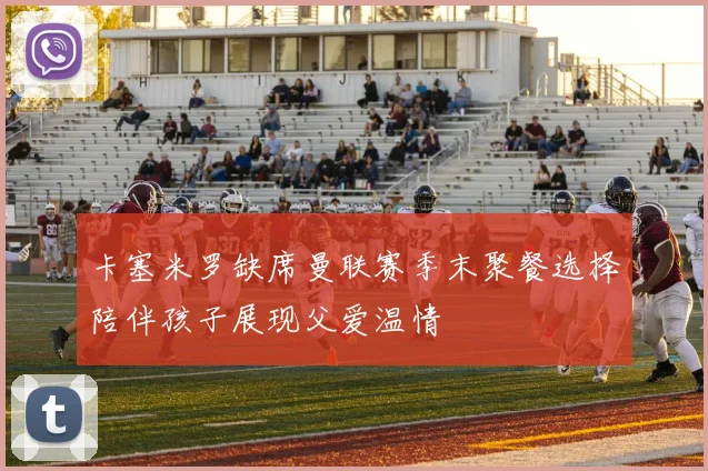 卡塞米罗缺席曼联赛季末聚餐选择陪伴孩子展现父爱温情