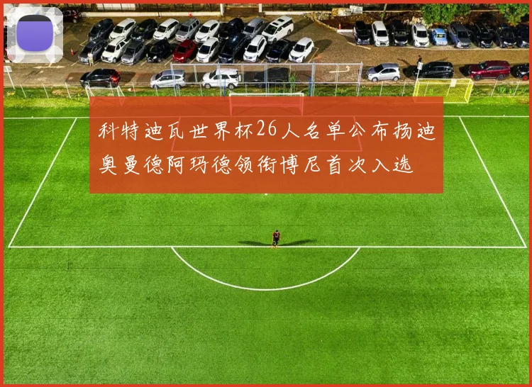 科特迪瓦世界杯26人名单公布扬迪奥曼德阿玛德领衔博尼首次入选
